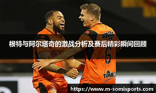 根特与阿尔塔奇的激战分析及赛后精彩瞬间回顾